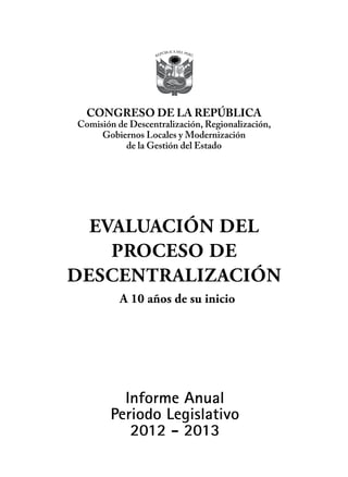 Informe Anual
Periodo Legislativo
2012 - 2013
EVALUACIÓN DEL
PROCESO DE
DESCENTRALIZACIÓN
CONGRESO DE LA REPÚBLICA
Comisión de Descentralización, Regionalización,
Gobiernos Locales y Modernización
de la Gestión del Estado
A 10 años de su inicio
 