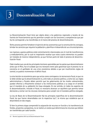 30
La Descentralización fiscal tiene por objeto dotar a los gobiernos regionales y locales de las
fuentes de financiamiento que les permitan cumplir con las funciones y competencias que por
ley les corresponde y las transferidas en el marco del proceso de descentralización.
Dicho proceso permite fortalecer el ejercicio de las autonomías que la constitución les consagra,
brindar los servicios que requiere la población y planificar el desarrollo de sus circunscripciones.
Los ingresos y gastos públicos están estrechamente relacionados con el nivel de transferencias
y endeudamiento, por lo cual es importante recalcar que estos cuatro elementos no pueden
ser tratados de manera independiente, ya que forman parte de todo el proceso de descentra-
lización fiscal.
Cabe resaltar que una de las principales lecciones aprendidas por los países que descentralizaron
antes que el Perú, fue el cuidado que era necesario tener para garantizar que el proceso no se
convierta en el gatillador de una crisis económica debido a que por insuficientes reglas de
control, se pudiera incrementar el déficit fiscal.
La otra lección no económica pero que actúa como contrapeso a la tecnocracia fiscal, es que no
se debe olvidar que la descentralización es, ante todo un proceso político, y como tal, sus reglas
administrativas y fiscales deben permitir que los gobernantes de los niveles subnacionales,
puedan efectiva y eficazmente conducir a las instituciones públicas a su cargo en el sentido
que el mandato de su población les haya otorgado. En ese sentido, en todos los aspectos de
la descentralización, incluido el fiscal, es necesario alcanzar un equilibrio que permita tomar
decisiones y contar con los recursos necesarios para cumplir con el mandato político otorgado.
La Ley de Bases de la Descentralización fijó los principios específicos de la descentralización
fiscal, los que fueron desarrollados con la respectiva Ley33
, la misma que establecía que se
desarrollaría en dos etapas.
Si bien la primera etapa comprendió la asignación de recursos en función a la transferencia de
fondos, proyectos y programas, no se realizó un costeo que determinara los recursos que debían
ser transferidos por cada función.
33	 Decreto Legislativo 955 Ley de Descentralización Fiscal.
Descentralización fiscal3
 