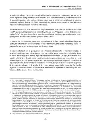 EVALUACIÓN DEL PROCESO DE DESCENTRALIZACIÓN
A diez años de su inicio
31
Actualmente, el proceso de descentralización fiscal se encuentra entrampado, ya que no se
puede ingresar a la segunda etapa, que consistía en la transferencia del 50% de la recaudación
de algunos impuestos a las regiones, debido a que, para su inicio, es requisito que se hubieran
creado las regiones, lo que a la fecha no se realizado; lo cual implica analizar si es pertinente
efectuar modificaciones en el modelo establecido.
Dentro de este marco, en el 2010 se constituyó la Comisión Multisectorial de Descentralización
Fiscal34
, qué evaluó la problemática existente y alcanzó una “Propuesta Técnica de Descentrali-
zación Fiscal”; documento que fuera materia de análisis de viabilidad por otra Comisión –inte-
grada por las mismas instituciones- y creada en el 2012.35
La evaluación de los cuatro elementos sustanciales de la Descentralización Fiscal (ingresos,
gastos, transferencias y endeudamiento) podrá determinar cuánto se ha avanzado y cuáles son
los desafíos que se presentan en cada una de estas áreas.
El presupuesto total con el que cuentan los gobiernos subnacionales se ha incrementado a lo
largo de los últimos años; sin embargo, esto no se debe a una mayor base tributaria. Según
se indica en la Propuesta técnico legal de descentralización fiscal (2010) 36
, el aumento de la
presión tributaria es debido a una mayor recaudación por concepto de impuesto a la renta,
impuesto general a las ventas, regalías, etc, que son pagadas por las empresas extractivas de
recursos naturales. Estos conceptos constituyen variables exógenas relacionadas con los precios
de las materias primas y el desarrollo de las empresas que pagan dicho impuesto. Por ello, los
ingresos, y consecuentemente el gasto que se podrá realizar, dependen en mediano grado de la
variación de los precios de los commodities.
34	 Ley 29465, Ley de Presupuesto del Sector Público para el Año Fiscal 2010, Disposición Complementaria DUODÉCIMA.- En el
plazo de sesenta (60) días desde la entrada en vigencia de la presente Ley, confórmase la Comisión Multisectorial en Materia
de Descentralización Fiscal, la misma que está conformada por un (1) representante de la Presidencia del Consejo de Ministros,
quien la presidirá; un (1) representante del Ministerio de Economía y Finanzas; un (1) representante del Viceministro de
Economía; un (1) representante de la Asamblea Nacional de Gobiernos Regionales; un (1) representante de la Asociación de
Municipalidades del Perú; y un (1) representante de la Red de Municipalidades Rurales del Perú. Esta comisión multisectorial
tendrá un plazo de ciento ochenta (180) días para presentar una propuesta técnica en materia de descentralización fiscal.
35	 Ley 29812, Ley de Presupuesto del Sector Público para el Año Fiscal 2012, Disposición Complementaria Final CENTÉSIMA
DÉCIMA.- En el plazo de 60 días desde la entrada en vigencia de la presente Ley, confórmase una Comisión Multisectorial para
la evaluación de la implementación de las medidas contenidas en la ‘Propuesta Técnica de Descentralización Fiscal’, elaborada
en aplicación a la Duodécima Disposición Complementaria y Transitoria de la Ley 29465, Ley de Presupuesto del Sector Público
para el Año Fiscal 2010, y la elaboración del plan de acción correspondiente. Dicha comisión se integra por el Secretario de
Descentralización de la Presidencia del Consejo de Ministros, quien la presidirá; un representante de la Dirección General
de Descentralización Fiscal y Asuntos Sociales del Ministerio de Economía y Finanzas, un representante del Viceministerio
de Economía del Ministerio de Economía y Finanzas, un representante del Viceministerio de Hacienda del Ministerio de
Economía y Finanzas, un representante de la Asamblea Nacional de Gobiernos Regionales, un representante de la Asociación
de Municipalidades del Perú, y un representante de la Red de Municipalidades Rurales del Perú; con el fin de mantener un
espacio de diálogo intergubernamental y definir las acciones necesarias para la consolidación del proceso de Descentralización
Fiscal. Actuará como Secretaría Técnica de la Comisión Multisectorial la Dirección General de Descentralización Fiscal y
Asuntos Sociales del Ministerio de Economía y Finanzas.
36	 Propuesta técnico legal de descentralización fiscal. Lima, 2010, p. 29.
 