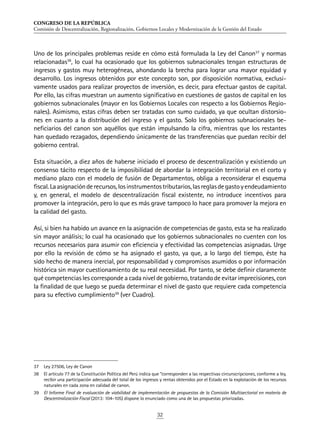 CONGRESO DE LA REPÚBLICA
Comisión de Descentralización, Regionalización, Gobiernos Locales y Modernización de la Gestión del Estado
32
Uno de los principales problemas reside en cómo está formulada la Ley del Canon37
y normas
relacionadas38
, lo cual ha ocasionado que los gobiernos subnacionales tengan estructuras de
ingresos y gastos muy heterogéneas, ahondando la brecha para lograr una mayor equidad y
desarrollo. Los ingresos obtenidos por este concepto son, por disposición normativa, exclusi-
vamente usados para realizar proyectos de inversión, es decir, para efectuar gastos de capital.
Por ello, las cifras muestran un aumento significativo en cuestiones de gastos de capital en los
gobiernos subnacionales (mayor en los Gobiernos Locales con respecto a los Gobiernos Regio-
nales). Asimismo, estas cifras deben ser tratadas con sumo cuidado, ya que ocultan distorsio-
nes en cuanto a la distribución del ingreso y el gasto. Solo los gobiernos subnacionales be-
neficiarios del canon son aquéllos que están impulsando la cifra, mientras que los restantes
han quedado rezagados, dependiendo únicamente de las transferencias que puedan recibir del
gobierno central.
Esta situación, a diez años de haberse iniciado el proceso de descentralización y existiendo un
consenso tácito respecto de la imposibilidad de abordar la integración territorial en el corto y
mediano plazo con el modelo de fusión de Departamentos, obliga a reconsiderar el esquema
fiscal.Laasignaciónderecursos,losinstrumentostributarios,lasreglasdegastoyendeudamiento
y, en general, el modelo de descentralización fiscal existente, no introduce incentivos para
promover la integración, pero lo que es más grave tampoco lo hace para promover la mejora en
la calidad del gasto.
Así, si bien ha habido un avance en la asignación de competencias de gasto, esta se ha realizado
sin mayor análisis; lo cual ha ocasionado que los gobiernos subnacionales no cuenten con los
recursos necesarios para asumir con eficiencia y efectividad las competencias asignadas. Urge
por ello la revisión de cómo se ha asignado el gasto, ya que, a lo largo del tiempo, éste ha
sido hecho de manera inercial, por responsabilidad y compromisos asumidos o por información
histórica sin mayor cuestionamiento de su real necesidad. Por tanto, se debe definir claramente
qué competencias les corresponde a cada nivel de gobierno, tratando de evitar imprecisiones, con
la finalidad de que luego se pueda determinar el nivel de gasto que requiere cada competencia
para su efectivo cumplimiento39
(ver Cuadro).
37	 Ley 27506, Ley de Canon
38	 El artículo 77 de la Constitución Política del Perú indica que “corresponden a las respectivas circunscripciones, conforme a ley,
recibir una participación adecuada del total de los ingresos y rentas obtenidos por el Estado en la explotación de los recursos
naturales en cada zona en calidad de canon.
39	 El Informe Final de evaluación de viabilidad de implementación de propuestas de la Comisión Multisectorial en materia de
Descentralización Fiscal (2013: 104-105) dispone lo enunciado como una de las propuestas priorizadas.
 