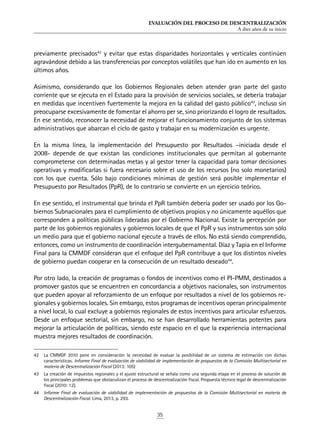 EVALUACIÓN DEL PROCESO DE DESCENTRALIZACIÓN
A diez años de su inicio
35
previamente precisados42
y evitar que estas disparidades horizontales y verticales continúen
agravándose debido a las transferencias por conceptos volátiles que han ido en aumento en los
últimos años.
Asimismo, considerando que los Gobiernos Regionales deben atender gran parte del gasto
corriente que se ejecuta en el Estado para la provisión de servicios sociales, se debería trabajar
en medidas que incentiven fuertemente la mejora en la calidad del gasto público43
, incluso sin
preocuparse excesivamente de fomentar el ahorro per se, sino priorizando el logro de resultados.
En ese sentido, reconocer la necesidad de mejorar el funcionamiento conjunto de los sistemas
administrativos que abarcan el ciclo de gasto y trabajar en su modernización es urgente.
En la misma línea, la implementación del Presupuesto por Resultados –iniciada desde el
2008- depende de que existan las condiciones institucionales que permitan al gobernante
comprometerse con determinadas metas y al gestor tener la capacidad para tomar decisiones
operativas y modificarlas si fuera necesario sobre el uso de los recursos (no solo monetarios)
con los que cuenta. Sólo bajo condiciones mínimas de gestión será posible implementar el
Presupuesto por Resultados (PpR), de lo contrario se convierte en un ejercicio teórico.
En ese sentido, el instrumental que brinda el PpR también debería poder ser usado por los Go-
biernos Subnacionales para el cumplimiento de objetivos propios y no únicamente aquéllos que
corresponden a políticas públicas lideradas por el Gobierno Nacional. Existe la percepción por
parte de los gobiernos regionales y gobiernos locales de que el PpR y sus instrumentos son sólo
un medio para que el gobierno nacional ejecute a través de ellos. No está siendo comprendido,
entonces, como un instrumento de coordinación intergubernamental. Díaz y Tapia en el Informe
Final para la CMMDF consideran que el enfoque del PpR contribuye a que los distintos niveles
de gobierno puedan cooperar en la consecución de un resultado deseado44
.
Por otro lado, la creación de programas o fondos de incentivos como el PI-PMM, destinados a
promover gastos que se encuentren en concordancia a objetivos nacionales, son instrumentos
que pueden apoyar al reforzamiento de un enfoque por resultados a nivel de los gobiernos re-
gionales y gobiernos locales. Sin embargo, estos programas de incentivos operan principalmente
a nivel local, lo cual excluye a gobiernos regionales de estos incentivos para articular esfuerzos.
Desde un enfoque sectorial, sin embargo, no se han desarrollado herramientas potentes para
mejorar la articulación de políticas, siendo este espacio en el que la experiencia internacional
muestra mejores resultados de coordinación.
42	 La CMMDF 2010 pone en consideración la necesidad de evaluar la posibilidad de un sistema de estimación con dichas
características. Informe Final de evaluación de viabilidad de implementación de propuestas de la Comisión Multisectorial en
materia de Descentralización Fiscal (2013: 105)
43	 La creación de impuestos regionales y el ajuste estructural se señala como una segunda etapa en el proceso de solución de
los principales problemas que obstaculizan el proceso de descentralización fiscal. Propuesta técnico legal de descentralización
fiscal (2010: 12).
44	 Informe Final de evaluación de viabilidad de implementación de propuestas de la Comisión Multisectorial en materia de
Descentralización Fiscal. Lima, 2013, p. 293.
 