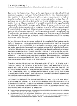 CONGRESO DE LA REPÚBLICA
Comisión de Descentralización, Regionalización, Gobiernos Locales y Modernización de la Gestión del Estado
36
Con respecto al endeudamiento, se observa que las reglas fiscales han garantizado la estabilidad
en este campo, ya que es crucial para efectuar la descentralización fiscal. El gobierno nacional
tiene la política de “no rescate” en caso los gobiernos subnacionales incurrieran en deuda sin
antes haber realizado el proceso correspondiente para ser autorizados a contraer dicha obli-
gación, de esta forma también se desincentiva que el sector privado se arriesgue a otorgar
créditos sin el aval del gobierno nacional. En general, la aplicación de estas reglas fiscales ha
sido cumplida cabalmente. Sin embargo, resalta el hecho de que el cumplimiento de estas
reglas se realiza sin saber exactamente el por qué por parte de los gobiernos subnacionales45
.
El conocimiento de la importancia del cumplimiento de estas normas es esencial para que los
gobiernos subnacionales sean capaces de asumir responsablemente deuda a largo plazo a fin de
financiar grandes proyectos de inversión que repercutan en el desarrollo de su región/localidad.
Los esfuerzos se deben centrar; por tanto, en la transferencia de estos conocimientos acerca de
una correcta gestión financiera46
.
Los beneficios que se desean obtener por medio de la descentralización fiscal requieren que los
gobiernos subnacionales cuenten con un grado importante de autonomía financiera, proveniente
principalmente de tener predictibilidad con respecto a los recursos con los que contarán, a fin de
que puedan responder efectivamente a las necesidades de la población de su jurisdicción. Si adicio-
nalmente se debe otorgar o no capacidad tributaria, debería ser discutido a la luz de las reformas del
sistema político y los incentivos intrínsecos que el sistema genere, así como la capacidad de gestión
que alcancen, pues ambas son condiciones necesarias para ejercer competencias tributarias respon-
sablemente y en un marco de gobierno unitario consolidado. Sin embargo, como se ha señalado,
todavía existen obstáculos para conseguir el proceso de descentralización fiscal, los cuales deben
ser vistos como los desafíos a cumplir en los siguientes años.
Finalmente, lograr en el corto plazo una reforma que ordene las fuentes de recursos como el
canon para hacerlas más equitativas, no parece políticamente viable y menos sin reforma del
sistema político. Por lo tanto, se podría orientar los esfuerzos en desarrollar las reglas y los
instrumentos para evaluar si las asignaciones globales per capita y por circunscripción permiten
la cobertura y calidad de servicio necesarios para ir cerrando las brechas entre los niveles de vida
de los ciudadanos (lograr similares niveles de bienestar, no importando donde se viva y sin que
ello signifique que los que están mejor empeoren).
Lamentablemente, después de diez años de emprendida esta política, que tiene como objetivo
explícito esto, el país ni siquiera está en condiciones de evaluar adecuadamente si la descentra-
lización está acercándonos a los objetivos de desarrollo y equidad que motivaron su aprobación,
por falta de instrumentos apropiados para ello, como el sistema de seguimiento que nunca llegó
a implementarse y que está previsto en la legislación.
45	 Asamblea Nacional de Gobiernos Regionales (2010): Propuesta Técnico Legal de Descentralización Fiscal. Lima: Documentos
de Debate 4. Elaborado por Luis Alberto Arias y Carlos Casas.
46	 En el Informe Final de evaluación de viabilidad de implementación de propuestas de la Comisión Multisectorial en materia
de Descentralización Fiscal (2013: 301), el consultor Casas señala la importancia de desarrollar una estrategia para el
fortalecimiento de las capacidades en cuanto a la gestión financiera a nivel de los gobiernos subnacionales.
 