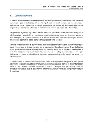 EVALUACIÓN DEL PROCESO DE DESCENTRALIZACIÓN
A diez años de su inicio
37
3.1	 Comentarios finales
Si bien en estos años se ha incrementado los recursos que han sido transferidos a los gobiernos
regionales y gobiernos locales, ello no ha significado un fortalecimiento de sus sistemas de
recaudación, por el contrario en el caso de los primeros son escasos los recursos de recaudación
propia, lo que nos lleva a establecer mecanismo que ayuden a superar estas deficiencia.
Los gobiernos regionales y gobiernos locales no podrán ejercer una auténtica autonomía política,
administrativa y económica en asuntos de su competencia, así como las funciones que en el
marco del proceso de descentralización se les han transferido, mientras mantengan una alta
dependencia económica de las transferencias del gobierno nacional.
Se hace necesario definir el espacio fiscal en el cual deben desenvolverse los gobiernos regio-
nales, en atención al impase surgido por el estancamiento del proceso de descentralización
fiscal, que normativamente impide pasar a una segunda etapa sin la existencia de regiones, lo
cual lleva a repensar y evaluar el camino a seguir, para con ello poder establecer si debe per-
sistirse con el camino establecido o se diseña un mecanismo alternativo en función a la actua-
lidad existente.
Es evidente, que se han efectuado esfuerzos a través del Congreso de la República, para que los
tres niveles de gobierno puedan diseñar y consensuar una propuesta técnica de descentralización
fiscal, la cual no debe establecer solamente el derrotero a seguir, sino que debería incluir las
iniciativas legislativas que se requieran en esta materia, lo que conlleve a cumplir con el objeto
del proceso.
 