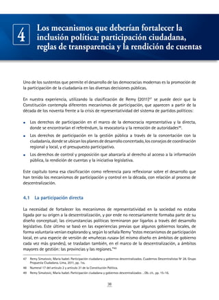 38
Uno de los sustentos que permite el desarrollo de las democracias modernas es la promoción de
la participación de la ciudadanía en las diversas decisiones públicas.
En nuestra experiencia, utilizando la clasificación de Remy (2011)47
se puede decir que la
Constitución contempla diferentes mecanismos de participación, que aparecen a partir de la
década de los noventa frente a la crisis de representatividad del sistema de partidos políticos:
•	 Los derechos de participación en el marco de la democracia representativa y la directa,
donde se encontrarían el referéndum, la revocatoria y la remoción de autoridades48
.
•	 Los derechos de participación en la gestión pública a través de la concertación con la
ciudadanía,dondeseubicanlosplanesdedesarrolloconcertado,losconsejosdecoordinación
regional y local, y el presupuesto participativo.
•	 Los derechos de control y proposición que abarcaría al derecho al acceso a la información
pública, la rendición de cuentas y la iniciativa legislativa.
Este capítulo toma esa clasificación como referencia para reflexionar sobre el desarrollo que
han tenido los mecanismos de participación y control en la década, con relación al proceso de
descentralización.
4.1	 La participación directa
La necesidad de fortalecer los mecanismos de representatividad en la sociedad no estaba
ligada por su origen a la descentralización, y por ende no necesariamente formaba parte de su
diseño conceptual; las circunstancias políticas terminaron por ligarlos a través del desarrollo
legislativo. Este último se basó en las experiencias previas que algunos gobiernos locales, de
forma voluntaria venían explorando y, según lo señala Remy “estos mecanismos de participación
local, en una especie de versión de «muñecas rusas» (el mismo diseño en ámbitos de gobierno
cada vez más grandes), se trasladan también, en el marco de la descentralización, a ámbitos
mayores de gestión: las provincias y las regiones.”49
47	 Remy Simatovic, María Isabel. Participación ciudadana y gobiernos descentralizados. Cuadernos Descentralistas Nº 28. Grupo
Propuesta Ciudadana. Lima, 2011, pp. 1ss.
48	 Numeral 17 del artículo 2 y artículo 31 de la Constitución Política.
49	 Remy Simatovic, María Isabel. Participación ciudadana y gobiernos descentralizados …Ob. cit.. pp. 15-16.
Los mecanismos que deberían fortalecer la
inclusión política: participación ciudadana,
reglas de transparencia y la rendición de cuentas
4
 