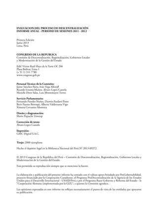 EVALUACION DEL PROCESO DE DESCENTRALIZACIÓN
INFORME ANUAL - PERIODO DE SESIONES 2011 - 2012
Primera Edición
Junio 2013
Lima, Perú
CONGRESO DE LA REPUBLICA
Comisión de Descentralización, Regionalización, Gobiernos Locales
y Modernización de la Gestión del Estado
Edif. Víctor Raúl Haya de la Torre Of. 206
Plaza Bolívar, Lima 1
(+ 51 1) 311 7780
www.congreso.gob.pe
Personal Técnico de la Comisión:
Jaime Sánchez Parra, Ivan Vega Alferoff
Ricardo Lituma Muñoz, Alvaro Lopez Cazorla
Marielle Door Salas, Luis Montemayor Torres
Servicio Parlamentario:
Fernando Paredes Nuñez, Darwin Pardavé Pinto
Berit Puente Berrospi, Alberto Valderrama Vigo
Ximena Cervantes Montoya
Diseño y diagramación:
Mario Popuche Llontop
Corrección de texto:
Alvaro Lopez Cazorla
Impresión:
GMC Digital S.A.C.
Tiraje: 2000 ejemplares
Hecho el depósito legal en la Biblioteca Nacional del Perú N° 2013-09272
© 2013 Congreso de la República del Perú – Comisión de Descentralización, Regionalización, Gobiernos Locales y
Modernización de la Gestión del Estado.
Está permitida su reproducción siempre que se mencione la fuente.
La elaboración y publicación del presente informe ha contado con el valioso apoyo brindado por ProGobernabilidad,
proyecto financiado por la Cooperación Canadiense, el Programa ProDescentralización de la Agencia de los Estados
Unidos para el Desarrollo Internacional - USAID/Perú y por el Programa Buen Gobierno y Reforma del Estado - la
“Cooperación Alemana (implementada por la GIZ)”; a quienes la Comisión agradece.
Las opiniones expresadas en este informe no reflejan necesariamente el punto de vista de las entidades que apoyaron
su publicación.
 