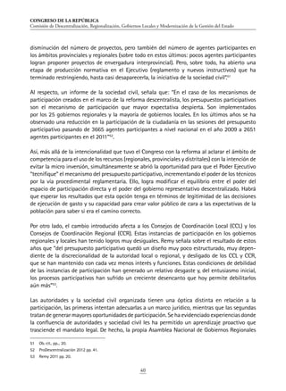 CONGRESO DE LA REPÚBLICA
Comisión de Descentralización, Regionalización, Gobiernos Locales y Modernización de la Gestión del Estado
40
disminución del número de proyectos, pero también del número de agentes participantes en
los ámbitos provinciales y regionales (sobre todo en estos últimos: pocos agentes participantes
logran proponer proyectos de envergadura interprovincial). Pero, sobre todo, ha abierto una
etapa de producción normativa en el Ejecutivo (reglamento y nuevos instructivos) que ha
terminado restringiendo, hasta casi desaparecerla, la iniciativa de la sociedad civil”.51
Al respecto, un informe de la sociedad civil, señala que: “En el caso de los mecanismos de
participación creados en el marco de la reforma descentralista, los presupuestos participativos
son el mecanismo de participación que mayor expectativa despierta. Son implementados
por los 25 gobiernos regionales y la mayoría de gobiernos locales. En los últimos años se ha
observado una reducción en la participación de la ciudadanía en las sesiones del presupuesto
participativo pasando de 3665 agentes participantes a nivel nacional en el año 2009 a 2651
agentes participantes en el 2011”52
.
Así, más allá de la intencionalidad que tuvo el Congreso con la reforma al aclarar el ámbito de
competencia para el uso de los recursos (regionales, provinciales y distritales) con la intención de
evitar la micro inversión, simultáneamente se abrió la oportunidad para que el Poder Ejecutivo
“tecnifique” el mecanismo del presupuesto participativo, incrementando el poder de los técnicos
por la vía procedimental reglamentaria. Ello, logra modificar el equilibrio entre el poder del
espacio de participación directa y el poder del gobierno representativo descentralizado. Habrá
que esperar los resultados que esta opción tenga en términos de legitimidad de las decisiones
de ejecución de gasto y su capacidad para crear valor público de cara a las expectativas de la
población para saber si era el camino correcto.
Por otro lado, el cambio introducido afecta a los Consejos de Coordinación Local (CCL) y los
Consejos de Coordinación Regional (CCR). Estas instancias de participación en los gobiernos
regionales y locales han tenido logros muy desiguales. Remy señala sobre el resultado de estos
años que “del presupuesto participativo quedó un diseño muy poco estructurado, muy depen-
diente de la discrecionalidad de la autoridad local o regional, y desligado de los CCL y CCR,
que se han mantenido con cada vez menos interés y funciones. Estas condiciones de debilidad
de las instancias de participación han generado un relativo desgaste y, del entusiasmo inicial,
los procesos participativos han sufrido un creciente desencanto que hoy permite debilitarlos
aún más”53
.
Las autoridades y la sociedad civil organizada tienen una óptica distinta en relación a la
participación, las primeras intentan adecuarlas a un marco jurídico, mientras que las segundas
tratan de generar mayores oportunidades de participación. Se ha evidenciado experiencias donde
la confluencia de autoridades y sociedad civil les ha permitido un aprendizaje proactivo que
trasciende el mandato legal. De hecho, la propia Asamblea Nacional de Gobiernos Regionales
51	 Ob. cit.. pp... 20.
52	 ProDescentralización 2012 pp. 41.
53	 Remy 2011 pp. 20.
 