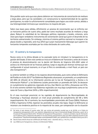 CONGRESO DE LA REPÚBLICA
Comisión de Descentralización, Regionalización, Gobiernos Locales y Modernización de la Gestión del Estado
42
Otra posible razón sería que esos planes debieron ser instrumentos de concertación de mediano
y largo plazo, pero que las sociedades y en consecuencia la representatividad de los agentes
participantes, no están lo suficientemente consolidados para lograr una visión común, debido a
esa heterogeneidad intrínseca que caracteriza a la mayoría del país.
Sobre esas bases poco sólidas, difícilmente un proceso de concertación que se enfrenta con
un horizonte político de cuatro años, podrá dar como resultado acuerdos de mediano y largo
plazo. Reducir la volatilidad de los liderazgos políticos regionales y locales, entonces, sería
clave para lograr verdaderos instrumentos de concertación social que guíen el desarrollo de los
territorios subnacionales. Sin embargo, mientras el sistema político nacional no incorpore a las
plazas locales y regionales, será muy difícil que surjan masivamente liderazgos que superen los
horizontes temporales acortados por los ciclos electorales de cuatro años.
4.2	 El control y la transparencia
Nunca como en la última década se ha avanzado tanto en introducir la transparencia en la
gestión del Estado. Si bien este cambio se inicia en el Gobierno de Transición y antes de iniciarse
el proceso de descentralización con la dación del Decreto de Urgencia 035-2001 sobre el
acceso a la información de las finanzas públicas, luego es seguido por diversas normas que van
configurando el actual escenario, en el que el Perú es considerado, a nivel fiscal, un país con
alta transparencia57
.
Lo anterior también se refleja en los espacios descentralizados, pues como señala la Defensoría
del Pueblo en el año 201258
los Gobiernos Regionales alcanzaron, en promedio, un cumplimiento
del 68% de difusión de la información prevista por la Ley de Transparencia y Acceso a la
Información Pública59
; y los Gobiernos Locales provinciales un promedio del 52%. Se destacan
en cumplimiento los gobiernos regionales de Ica y San Martin con 93% y Amazonas con 91%.
En el otro extremo también hay Gobiernos regionales con muy bajo cumplimiento como en los
casos de Cusco y Apurímac (43% y 20% respectivamente).
En el caso municipal provincial, en las capitales de departamento las Municipalidades de
Huamanga y Huancayo alcanzan un nivel anual promedio de cumplimiento del 98 y 95%
respectivamente. Por el contrario, las municipalidades provinciales del Cusco (28%), Huánuco
(16%) y Cajamarca (12%), registran los promedios anuales más bajos. Según la Defensoría se
reconoce una tendencia positiva en la mayoría de los casos, por comparación con la situación
57	 De hecho, el país alcanza 57 puntos sobre 100 –por encima del promedio mundial que es de 43/100- en el Índice de
transparencia presupuestaria 2012, una medición independiente que hace el International Budget Partnership a partir de la
Encuesta de Presupuesto Abierto 2012. “El Índice de Transparencia Presupuestaria (…) evalúa la cantidad y tipo de información
que el gobierno pone a disposición del público en los documentos presupuestarios clave que deben prepararse durante el año
presupuestario” http://internationalbudget.org/wp-content/uploads/2011/04/cs_peru1.pdf definición consultada el 04 de junio 2013.
58	 Decimo Sexto Informe Anual de la Defensoría del Pueblo, enero – diciembre 2012. p. 174,175 y 176.
59	 Ley 27806 Ley de Transparencia y Acceso a la Información Pública.
 