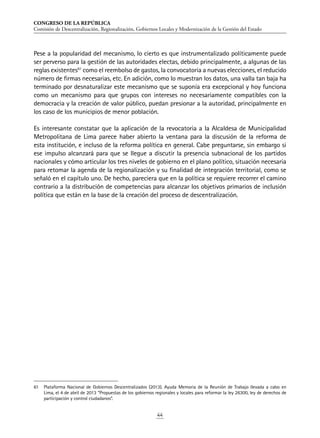 CONGRESO DE LA REPÚBLICA
Comisión de Descentralización, Regionalización, Gobiernos Locales y Modernización de la Gestión del Estado
44
Pese a la popularidad del mecanismo, lo cierto es que instrumentalizado políticamente puede
ser perverso para la gestión de las autoridades electas, debido principalmente, a algunas de las
reglas existentes61
como el reembolso de gastos, la convocatoria a nuevas elecciones, el reducido
número de firmas necesarias, etc. En adición, como lo muestran los datos, una valla tan baja ha
terminado por desnaturalizar este mecanismo que se suponía era excepcional y hoy funciona
como un mecanismo para que grupos con intereses no necesariamente compatibles con la
democracia y la creación de valor público, puedan presionar a la autoridad, principalmente en
los caso de los municipios de menor población.
Es interesante constatar que la aplicación de la revocatoria a la Alcaldesa de Municipalidad
Metropolitana de Lima parece haber abierto la ventana para la discusión de la reforma de
esta institución, e incluso de la reforma política en general. Cabe preguntarse, sin embargo si
ese impulso alcanzará para que se llegue a discutir la presencia subnacional de los partidos
nacionales y cómo articular los tres niveles de gobierno en el plano político, situación necesaria
para retomar la agenda de la regionalización y su finalidad de integración territorial, como se
señaló en el capítulo uno. De hecho, pareciera que en la política se requiere recorrer el camino
contrario a la distribución de competencias para alcanzar los objetivos primarios de inclusión
política que están en la base de la creación del proceso de descentralización.
61	 Plataforma Nacional de Gobiernos Descentralizados (2013). Ayuda Memoria de la Reunión de Trabajo llevada a cabo en
Lima, el 4 de abril de 2013 “Propuestas de los gobiernos regionales y locales para reformar la ley 26300, ley de derechos de
participación y control ciudadanos”.
 
