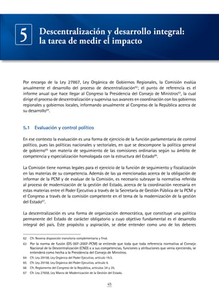 45
Por encargo de la Ley 27867, Ley Orgánica de Gobiernos Regionales, la Comisión evalúa
anualmente el desarrollo del proceso de descentralización62
; el punto de referencia es el
informe anual que hace llegar al Congreso la Presidencia del Consejo de Ministros63
, la cual
dirige el proceso de descentralización y supervisa sus avances en coordinación con los gobiernos
regionales y gobiernos locales, informando anualmente al Congreso de la República acerca de
su desarrollo64
.
5.1	 Evaluación y control político
En ese contexto la evaluación es una forma de ejercicio de la función parlamentaria de control
político, pues las políticas nacionales y sectoriales, en que se descompone la política general
de gobierno65
son materia de seguimiento de las comisiones ordinarias según su ámbito de
competencia y especialización homologada con la estructura del Estado66
.
La Comisión tiene normas legales para el ejercicio de la función de seguimiento y fiscalización
en las materias de su competencia. Además de las ya mencionadas acerca de la obligación de
informar de la PCM y de evaluar de la Comisión, es necesario subrayar la normativa referida
al proceso de modernización de la gestión del Estado, acerca de la coordinación necesaria en
estas materias entre el Poder Ejecutivo a través de la Secretaría de Gestión Pública de la PCM y
el Congreso a través de la comisión competente en el tema de la modernización de la gestión
del Estado67
.
La descentralización es una forma de organización democrática, que constituye una política
permanente del Estado de carácter obligatorio y cuyo objetivo fundamental es el desarrollo
integral del país. Este propósito y aspiración, se debe entender como uno de los deberes
62	 Cfr. Novena disposición transitoria complementaria y final.
63	 Por la norma de fusión (DS 007-2007-PCM) se entiende que toda que toda referencia normativa al Consejo
Nacional de la Descentralización (CND) o a sus competencias, funciones y atribuciones que venía ejerciendo, se
entenderá como hecha a la Presidencia del Consejo de Ministros.
64	 Cfr. Ley 29158, Ley Orgánica del Poder Ejecutivo, artículo 19.5.
65	 Cfr. Ley 29158, Ley Orgánica del Poder Ejecutivo, artículo 4.
66	 Cfr. Reglamento del Congreso de la República, artículos 34 y 35.
67	 Cfr. Ley 27658, Ley Marco de Modernización de la Gestión del Estado.
Descentralización y desarrollo integral:
la tarea de medir el impacto5
 