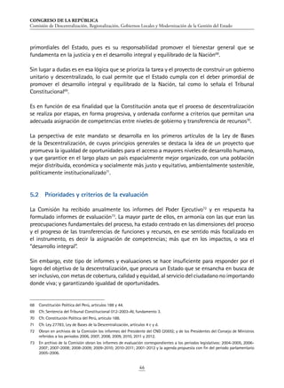 CONGRESO DE LA REPÚBLICA
Comisión de Descentralización, Regionalización, Gobiernos Locales y Modernización de la Gestión del Estado
46
primordiales del Estado, pues es su responsabilidad promover el bienestar general que se
fundamenta en la justicia y en el desarrollo integral y equilibrado de la Nación68
.
Sin lugar a dudas es en esa lógica que se prioriza la tarea y el proyecto de construir un gobierno
unitario y descentralizado, lo cual permite que el Estado cumpla con el deber primordial de
promover el desarrollo integral y equilibrado de la Nación, tal como lo señala el Tribunal
Constitucional69
.
Es en función de esa finalidad que la Constitución anota que el proceso de descentralización
se realiza por etapas, en forma progresiva, y ordenada conforme a criterios que permitan una
adecuada asignación de competencias entre niveles de gobierno y transferencia de recursos70
.
La perspectiva de este mandato se desarrolla en los primeros artículos de la Ley de Bases
de la Descentralización, de cuyos principios generales se destaca la idea de un proyecto que
promueva la igualdad de oportunidades para el acceso a mayores niveles de desarrollo humano,
y que garantice en el largo plazo un país espacialmente mejor organizado, con una población
mejor distribuida, económica y socialmente más justo y equitativo, ambientalmente sostenible,
políticamente institucionalizado71
.
5.2	 Prioridades y criterios de la evaluación
La Comisión ha recibido anualmente los informes del Poder Ejecutivo72
y en respuesta ha
formulado informes de evaluación73
. La mayor parte de ellos, en armonía con las que eran las
preocupaciones fundamentales del proceso, ha estado centrado en las dimensiones del proceso
y el progreso de las transferencias de funciones y recursos, en ese sentido más focalizado en
el instrumento, es decir la asignación de competencias; más que en los impactos, o sea el
“desarrollo integral”.
Sin embargo, este tipo de informes y evaluaciones se hace insuficiente para responder por el
logro del objetivo de la descentralización, que procura un Estado que se ensancha en busca de
ser inclusivo, con metas de cobertura, calidad y equidad, al servicio del ciudadano no importando
donde viva; y garantizando igualdad de oportunidades.
68	 Constitución Política del Perú, artículos 188 y 44.
69	 Cfr. Sentencia del Tribunal Constitucional 012-2003-AI, fundamento 3.
70	 Cfr. Constitución Política del Perú, artículo 188.
71	 Cfr. Ley 27783, Ley de Bases de la Descentralización, artículos 4 c y d.
72	 Obran en archivos de la Comisión los informes del Presidente del CND (2005); y de los Presidentes del Consejo de Ministros
referidos a los periodos 2006, 2007, 2008, 2009, 2010, 2011 y 2012.
73	 En archivo de la Comisión obran los informes de evaluación correspondientes a los periodos legislativos: 2004-2005, 2006-
2007; 2007-2008; 2008-2009; 2009-2010; 2010-2011; 2001-2012 y la agenda propuesta con fin del periodo parlamentario
2005-2006.
 