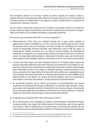 EVALUACIÓN DEL PROCESO DE DESCENTRALIZACIÓN
A diez años de su inicio
47
Esta perspectiva permite ver de mejor manera las tareas vigentes de construir, evaluar y
repensar relaciones intergubernamentales eficientes y eficaces entre los tres niveles de gobierno
y también apreciar con objetividad en una lógica de unidad y subsidiariedad, la asignación de
competencias, funciones y recursos.
Los dos últimos informes de evaluación de la Comisión han buscado incidir en el desafío de
evaluar el logro de objetivos del proceso, examinando la relación entre concentración y dispari-
dades territoriales en una realidad heterogénea y de grandes distancias.
En el primer caso, evaluación 2010-2011, se afirma lo siguiente74
:
•	 Definitivamente el Perú tiene una realidad marcada por un gran centro unipolar, la
aglomeración urbana Lima/Callao y su entorno cercano, que explica algo más de la mitad
del producto bruto interno. Sin embargo, este hecho no debe ser confundido con los altos
niveles de desigualdad territorial evaluada como diferencias entre el PBI per cápita. La
concentración unipolar al parecer ya es un dato de nuestra realidad y la posibilidad de
modificarlo o menguarlo es una tarea de gran alcance; que debe avanzar por el camino de
reducir las disparidades (desigualdades y distancias) territoriales; pues una concentración
excesiva genera externalidades negativas y constituye un límite a un crecimiento extendido.
•	 La tarea que busca lograr una mayor equidad territorial en el mediano plazo, requiere de
políticas nacionales explícitas de desarrollo regional, pues incidiendo en esta materia, se me-
joran las condiciones para aprovechar las ventajas del crecimiento y mejoran oportunidades
para el desarrollo humano. En esa lógica un indicador calificado, aunque obviamente no el
único, que permitiría el seguimiento de la reducción de las diferencias y disparidades (y por
tanto el grado de equidad territorial), es el Producto Bruto Interno per cápita (PBIpc) de los
departamentos, el cual debiera ser materia de informe periódico como una aproximación
para evaluar y contrastar esas políticas y el propio proceso de descentralización.
•	 Se recomienda entonces, que el informe del proceso de descentralización que alcanza
anualmente la Presidencia del Consejo de Ministros a la Comisión debe incorporar indica-
dores acerca de la equidad territorial, el desarrollo de los sistemas urbanos, el desempeño
de las economías regionales y de cobertura territorial de los servicios públicos; en razón del
objetivo de “desarrollo integral del país” constitucionalmente definido.
En el segundo caso, evaluación 2011-2012, vale la pena reseñar:75
•	 De la confrontación entre indicadores de pobreza, competitividad y densidad del Estado,
se podía constatar una imagen del mediano plazo de los problemas, pues no son aspectos
que cambien ni fácil ni rápidamente y, al mismo tiempo, son asuntos que requieren de una
intervenciónquevinculesubsidiariedadyunidad.Enesecontextoseconstatadosvinculaciones
74	 Cfr. Evaluación del Proceso de la Descentralización, Informe Anual, Periodo Legislativo 2010-2011, cap. 5.
75	 Cfr. Evaluación del Proceso de Descentralización, Informe Anual, Periodo Legislativo 2011-2012, cap. 2.
 
