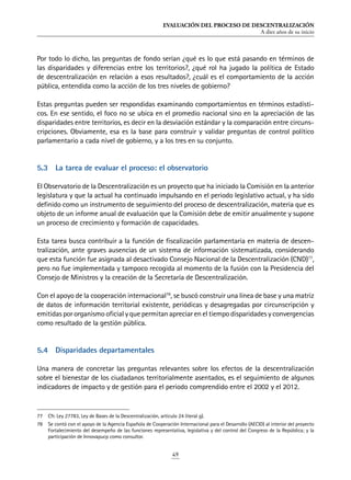 EVALUACIÓN DEL PROCESO DE DESCENTRALIZACIÓN
A diez años de su inicio
49
Por todo lo dicho, las preguntas de fondo serían ¿qué es lo que está pasando en términos de
las disparidades y diferencias entre los territorios?, ¿qué rol ha jugado la política de Estado
de descentralización en relación a esos resultados?, ¿cuál es el comportamiento de la acción
pública, entendida como la acción de los tres niveles de gobierno?
Estas preguntas pueden ser respondidas examinando comportamientos en términos estadísti-
cos. En ese sentido, el foco no se ubica en el promedio nacional sino en la apreciación de las
disparidades entre territorios, es decir en la desviación estándar y la comparación entre circuns-
cripciones. Obviamente, esa es la base para construir y validar preguntas de control político
parlamentario a cada nivel de gobierno, y a los tres en su conjunto.
5.3	 La tarea de evaluar el proceso: el observatorio
El Observatorio de la Descentralización es un proyecto que ha iniciado la Comisión en la anterior
legislatura y que la actual ha continuado impulsando en el periodo legislativo actual, y ha sido
definido como un instrumento de seguimiento del proceso de descentralización, materia que es
objeto de un informe anual de evaluación que la Comisión debe de emitir anualmente y supone
un proceso de crecimiento y formación de capacidades.
Esta tarea busca contribuir a la función de fiscalización parlamentaria en materia de descen-
tralización, ante graves ausencias de un sistema de información sistematizada, considerando
que esta función fue asignada al desactivado Consejo Nacional de la Descentralización (CND)77
,
pero no fue implementada y tampoco recogida al momento de la fusión con la Presidencia del
Consejo de Ministros y la creación de la Secretaría de Descentralización.
Con el apoyo de la cooperación internacional78
, se buscó construir una línea de base y una matriz
de datos de información territorial existente, periódicas y desagregadas por circunscripción y
emitidas por organismo oficial y que permitan apreciar en el tiempo disparidades y convergencias
como resultado de la gestión pública.
5.4	 Disparidades departamentales
Una manera de concretar las preguntas relevantes sobre los efectos de la descentralización
sobre el bienestar de los ciudadanos territorialmente asentados, es el seguimiento de algunos
indicadores de impacto y de gestión para el periodo comprendido entre el 2002 y el 2012.
77	 Cfr. Ley 27783, Ley de Bases de la Descentralización, artículo 24 literal g).
78	 Se contó con el apoyo de la Agencia Española de Cooperación Internacional para el Desarrollo (AECID) al interior del proyecto
Fortalecimiento del desempeño de las funciones representativa, legislativa y del control del Congreso de la República; y la
participación de Innovapucp como consultor.
 