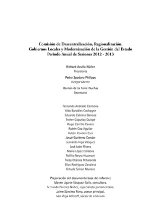 Comisión de Descentralización, Regionalización,
Gobiernos Locales y Modernización de la Gestión del Estado
Periodo Anual de Sesiones 2012 - 2013
Richard Acuña Núñez
Presidente
Pedro Spadaro Philipps
Vicepresidente
Hernán de la Torre Dueñas
Secretario
Fernando Andrade Carmona
Aldo Bardáles Cochagne
Eduardo Cabrera Ganoza
Esther Capuñay Quispe
Hugo Carrillo Cavero
Rubén Coa Aguilar
Rubén Condori Cusi
Josué Gutiérrez Condor
Leonardo Inga Vásquez
José León Rivera
María López Córdova
Rofilio Neyra Huamaní
Fredy Otárola Peñaranda
Elías Rodríguez Zavaleta
Yehude Simon Munaro
Preparación del documento base del informe:
Mayen Ugarte Vásquez-Solís, consultora.
Fernando Paredes Núñez, especialista parlamentario.
Jaime Sánchez Parra, asesor principal.
Iván Vega Alferoff, asesor de comisión.
 