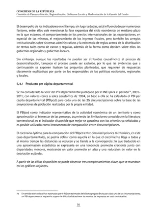 CONGRESO DE LA REPÚBLICA
Comisión de Descentralización, Regionalización, Gobiernos Locales y Modernización de la Gestión del Estado
50
El desempeño de los indicadores en el tiempo, sin lugar a dudas, está influenciado por numerosos
factores, entre ellos vale mencionar la fase expansiva del ciclo económico de mediano plazo
en la que estamos, el comportamiento de los precios internacionales de las exportaciones, en
especial de las mineras, el mejoramiento de los ingresos fiscales, pero también los arreglos
institucionales sobre sistemas administrativos y la existencia de reglas acerca de la distribución
de rentas tales como de canon y regalías, además de la forma como deciden sobre ellos los
gobiernos regionales y gobiernos locales.
Sin embargo, aunque los resultados no pueden ser atribuidos causalmente al proceso de
descentralización, tampoco el proceso puede ser excluido, por lo que las evidencias que a
continuación se exponen ilustran las preguntas planteadas, que requieren de respuestas
claramente explicativas por parte de los responsables de las políticas nacionales, regionales
y locales.
5.4.1	 Producto per cápita departamental
Se ha considerado la serie del PBI departamental publicado por el INEI para el periodo79
, 2001-
2011, con valores reales a soles constantes de 1994, en base a ella se ha calculado el PBI per
cápita departamental (PBIpcd) para cada una de las 25 circunscripciones sobre la base de las
proyecciones de población realizadas por la propia entidad.
El PBIpcd como indicador representativo de la actividad económica de un territorio y como
aproximación al bienestar de las personas, asumiendo las limitaciones conocidas en la literatura
convencional, es el indicador disponible que mejor se aproxima con los criterios ya señalados y
es posible utilizarlo como instrumento de comparación entre circunscripciones.
El escenario óptimo para la comparación del PBIpcd entre circunscripciones territoriales, en este
caso departamentales, se podría definir como aquella en la que el crecimiento llega a todas y
al mismo tiempo las distancias se reducen y se tiende a la convergencia; lo que traducido en
una aproximación estadística se expresaría en una tendencia promedio creciente junto con
disparidades menores, mostrando un valor promedio en alza y una reducción de valor en la
desviación estándar.
A partir de las cifras disponibles se puede observar tres comportamientos clave, que se muestran
en los gráficos adjuntos.
79	 EnsentidoestrictolascifrasreportadasporelINEsonestimadosdelValorAgregadoBrutoparacadaunadelascircunscripciones;
un PBI departamental requeriría superar la dificultad de estimar los montos de impuestos en cada una de ellas.
 