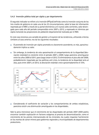 EVALUACIÓN DEL PROCESO DE DESCENTRALIZACIÓN
A diez años de su inicio
53
5.4.2	 Inversión pública total per cápita y por departamento
El segundo indicador se refiere a la inversión (IPTpcd) definida como la inversión conjunta de los
tres niveles de gobierno en cada una de las 25 circunscripciones, sobre la base de información
reportada por el MEF, a través de su portal electrónico y en nuevos soles corrientes, valor deven-
gado para cada año del periodo comprendido entre 2007 y 2012, y expresado en términos per
cápita tomando las proyecciones de población departamental realizada por el INEI.
En este caso tenemos una variable de gestión y el examen de las tendencias, utilizando criterios
similares al caso anterior, nos da los siguientes resultados:
•	 El promedio de inversión per cápita promedio es claramente ascendente, es más, aproxima-
damente triplica su valor.
•	 Sin embargo, la tendencia de esta aproximación al comportamiento de la disparidad (des-
viación estándar) es creciente entre el periodo 2007 y 2009; luego pareciera amortiguarse
entre los años 2009 al 2011; para luego crecer el 2012. Si elimináramos el pico alto del 2009,
probablemente impactado por las políticas anti crisis, la tendencia de la disparidad sería al
alza, pues entre 2007 y el 2012, la desviación estándar crece aproximadamente el 72%.
•	 Considerando el coeficiente de variación y los comportamientos de ambos estadísticos,
pareciera existir una disminución amortiguada en las disparidades.
Vale la pena mencionar que el crecimiento de las disparidades del período 2007-2009 podría
encontrar también explicación en factores exógenos al proceso de descentralización, como el
crecimiento de los precios internacionales de los minerales, los cuales impactan fuertemente
en los montos de canon minero para gobiernos regionales y municipalidades de departamentos
productores.
386.7
557.7
1221.4
799.8
535.0
666.9465.4
749.6
1149.5
1146.4
1030.4
1246.5
0
200
400
600
800
1000
1200
1400
2007 2008 2009 2010 2011 2012
NuevosSoles(S/.)
Desviación Estándar Promedio
83.1
74.4
106.2
69.8
51.9 53.5
0
20
40
60
80
100
120
2007 2008 2009 2010 2011 2012
Desv.Stand/Media
Coef. Variación
Fuente: MEF consulta abril 01, 2013.
Elaboración: Observatorio de la Descentralización.
 