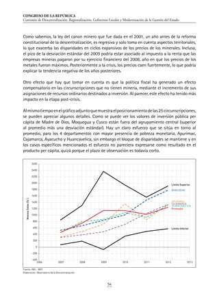 CONGRESO DE LA REPÚBLICA
Comisión de Descentralización, Regionalización, Gobiernos Locales y Modernización de la Gestión del Estado
54
Como sabemos, la ley del canon minero que fue dada en el 2001, un año antes de la reforma
constitucional de la descentralización, es regresiva y solo toma en cuenta aspectos territoriales,
lo que exacerba las disparidades en ciclos expansivos de los precios de los minerales. Incluso,
el pico de la desviación estándar del 2009 podría estar asociado al impuesto a la renta que las
empresas mineras pagaron por su ejercicio financiero del 2008, año en que los precios de los
metales fueron máximos. Posteriormente a la crisis, los precios caen fuertemente, lo que podría
explicar la tendencia negativa de los años posteriores.
Otro efecto que hay que tomar en cuenta es que la política fiscal ha generado un efecto
compensatorio en las circunscripciones que no tienen minería, mediante el incremento de sus
asignaciones de recursos ordinarios destinados a inversión. Al parecer, este efecto ha tenido más
impacto en la etapa post-crisis.
Almismotiempoenelgráficoadjuntoquemuestraelposicionamientodelas25circunscripciones,
se pueden apreciar algunos detalles. Como se puede ver los valores de inversión pública per
cápita de Madre de Dios, Moquegua y Cusco están fuera del agrupamiento central (superior
al promedio más una desviación estándar). Hay un claro esfuerzo que se sitúa en torno al
promedio, para los 4 departamentos con mayor presencia de pobreza monetaria, Apurímac,
Cajamarca, Ayacucho y Huancavelica, sin embargo el bloque de disparidades se mantiene y en
los casos específicos mencionados el esfuerzo no pareciera expresarse como resultado en el
producto per cápita, quizá porque el plazo de observación es todavía corto.
Fuente: INEI - MEF
Elaboración: Observatorio de la Descentralización.
APURIMAC
AYACUCHO
CAJAMARCA
HUANCAVELICA
Promedio
Límite Superior
Límite Inferior
-400
-200
0
200
400
600
800
1000
1200
1400
1600
1800
2000
2200
2400
2600
2006 2007 2008 2009 2010 2011 2012 2013
NuevosSoles(S/.)
 