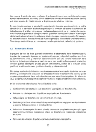EVALUACIÓN DEL PROCESO DE DESCENTRALIZACIÓN
A diez años de su inicio
57
Una manera de contrastar estos resultados debería permitirnos cruzar con informaciones por
ejemplo de la cobertura, dotación y calidad de servicios sociales universales (educación y salud)
y de otros servicios del Estado; pero no se dispone aún de suficiente evidencia.
En otro ejemplo acerca de la apreciación conjunta sobre inversión y gasto corriente, se podría
señalar que si la desviación estándar (disparidad) de la inversión per cápita ha aumentado en
todo el período de análisis, mientras que en el caso del gasto corriente per cápita se ha mante-
nido, entonces es posible que los departamentos que tienen los mayores niveles de inversión per
cápita (explicada por el canon) tendrían una alta brecha gasto corriente–inversión. Por su parte,
los departamentos de menores niveles de inversión per cápita podrían tener una menor brecha.
Sin embargo, eso tendría que ser contrastado con el seguimiento de cada nivel de gobierno.
5.5	 Comentarios finales
El proyecto de base de datos que está construyendo el observatorio de la descentralización,
intenta estar organizado siguiendo los objetivos del proceso, en los niveles político, económi-
co, administrativo, social y ambiental; operacionalizados para una sencilla observación de la
incidencia de la descentralización a través de nueve ejes temáticos (presupuestal, productivo,
inversión pública, desempeño privado, gestión administrativa, gestión de la inclusión social,
gestión de servicios universales, gestión territorial y gestión ambiental).
Ello supone un abanico de indicadores que tuviera como características las siguientes: que sean
efectiva y periódicamente calculados por entidades oficiales de conocimiento público, que se
comporten como base de datos teniendo cobertura para todas circunscripciones del mismo ni-
vel, y que por su naturaleza permitan apreciar resultados de gestión sobre materias sustantivas.
En ese entender se está validando indicadores tales como:
•	 Gasto corriente per cápita por nivel de gobierno y agregado, por departamento.
•	 Inversión per cápita por nivel de gobierno y agregado, por departamento.
•	 PBI per cápita por departamento y crecimiento en el tiempo.
•	 Gradodeejecucióndelainversiónpúblicaporniveldegobiernoyagregadapordepartamento
y respecto de la ejecución en el periodo anterior.
•	 Indicadores de desempeño del sector privado: consumo de energía eléctrica per cápita y por
departamento, monto de colocaciones totales por departamento respecto de colocaciones
en el país.
•	 Porcentaje de población departamental cubierta por programas sociales.
 