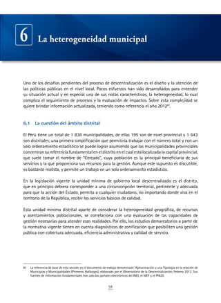 59
Uno de los desafíos pendientes del proceso de descentralización es el diseño y la atención de
las políticas públicas en el nivel local. Pocos esfuerzos han sido desarrollados para entender
su situación actual y en especial una de sus notas características, la heterogeneidad, lo cual
complica el seguimiento de procesos y la evaluación de impactos. Sobre esta complejidad se
quiere brindar información actualizada, teniendo como referencia el año 201281
.
6.1	 La cuestión del ámbito distrital
El Perú tiene un total de 1 838 municipalidades, de ellas 195 son de nivel provincial y 1 643
son distritales; una primera simplificación que permitiría trabajar con el número total y con un
solo ordenamiento estadístico se puede lograr asumiendo que las municipalidades provinciales
concentransureferenciafundamentaleneldistritoenelcualestálocalizadalacapitalprovincial,
que suele tomar el nombre de “Cercado”, cuya población es la principal beneficiaria de sus
servicios y la que proporciona sus recursos para la gestión. Aunque este supuesto es discutible,
es bastante realista, y permite un trabajo en un solo ordenamiento estadístico.
En la legislación vigente la unidad mínima de gobierno local descentralizado es el distrito,
que en principio debiera corresponder a una circunscripción territorial, pertinente y adecuada
para que la acción del Estado, permita a cualquier ciudadano, no importando donde viva en el
territorio de la República, recibir los servicios básicos de calidad.
Esta unidad mínima distrital aparte de considerar la heterogeneidad geográfica, de recursos
y asentamientos poblacionales, se correlaciona con una evaluación de las capacidades de
gestión necesarias para atender esas realidades. Por ello, los estudios demarcatorios a partir de
la normativa vigente tienen en cuenta diagnósticos de zonificación que posibiliten una gestión
pública con cobertura adecuada, eficiencia administrativa y calidad de servicio.
81	 La referencia de base de esta sección es el documento de trabajo denominado “Aproximación a una Tipología en la relación de
Municipios y Municipalidades (Primeros Hallazgos), elaborado por el Observatorio de la Descentralización, Febrero 2013. Sus
fuentes de información fundamentales han sido los portales electrónicos del INEI, el MEF y el PNUD.
La heterogeneidad municipal6
 