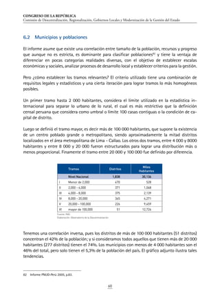 CONGRESO DE LA REPÚBLICA
Comisión de Descentralización, Regionalización, Gobiernos Locales y Modernización de la Gestión del Estado
60
6.2	 Municipios y poblaciones
El informe asume que existe una correlación entre tamaño de la población, recursos y progreso
que aunque no es estricta, es dominante para clasificar poblaciones82
y tiene la ventaja de
diferenciar en pocas categorías realidades diversas, con el objetivo de establecer escalas
económicas y sociales, analizar procesos de desarrollo local y establecer criterios para la gestión.
Pero ¿cómo establecer los tramos relevantes? El criterio utilizado tiene una combinación de
requisitos legales y estadísticos y una cierta iteración para lograr tramos lo más homogéneos
posibles.
Un primer tramo hasta 2 000 habitantes, considera el límite utilizado en la estadística in-
ternacional para separar lo urbano de lo rural, el cual es más restrictivo que la definición
censal peruana que considera como umbral o límite 100 casas contiguas o la condición de ca-
pital de distrito.
Luego se definió el tramo mayor, es decir más de 100 000 habitantes, que supone la existencia
de un centro poblado grande o metropolitano, siendo aproximadamente la mitad distritos
localizados en el área metropolitana de Lima - Callao. Los otros dos tramos, entre 4 000 y 8000
habitantes y entre 8 000 y 20 000 fueron estructurados para lograr una distribución más o
menos proporcional. Finamente el tramo entre 20 000 y 100 000 fue definido por diferencia.
Tenemos una correlación inversa, pues los distritos de más de 100 000 habitantes (51 distritos)
concentran el 42% de la población; y si consideramos todos aquellos que tienen más de 20 000
habitantes (277 distritos) tienen el 74%. Los municipios con menos de 4 000 habitantes son el
46% del total, pero solo tienen el 5,3% de la población del país. El gráfico adjunto ilustra tales
tendencias.
82	 Informe PNUD-Perú 2005, p.83.
Tramos Distritos
Miles
Habitantes
Nivel Nacional 1,838 30,136
I Menor de 2,000 470 528
II 2,000 - 4,000 371 1,068
III 4,000 - 8,000 375 2,139
IV 8,000 - 20,000 345 4,271
V 20,000 - 100,000 226 9,459
VI mayor de 100,000 51 12,726
Fuente: INEI.
Elaboración: Observatorio de la Descentralización.
 