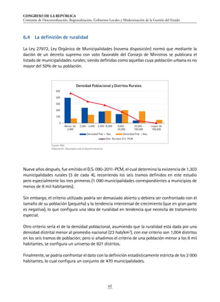 CONGRESO DE LA REPÚBLICA
Comisión de Descentralización, Regionalización, Gobiernos Locales y Modernización de la Gestión del Estado
62
6.4	 La definición de ruralidad
La Ley 27972, Ley Orgánica de Municipalidades (novena disposición) normó que mediante la
dación de un decreto supremo con voto favorable del Consejo de Ministros se publicara el
listado de municipalidades rurales; siendo definidas como aquellas cuya población urbana es no
mayor del 50% de su población.
Nueve años después, fue emitido el D.S. 090-2011-PCM, el cual determina la existencia de 1,303
municipalidades rurales (3 de cada 4), recorriendo los seis tramos definidos en este estudio
pero especialmente los tres primeros (1 090 municipalidades correspondientes a municipios de
menos de 8 mil habitantes).
Sin embargo, el criterio utilizado podría ser demasiado abierto y debiera ser confrontado con el
tamaño de su población (pequeña) y la tendencia intercensal de crecimiento (que en gran parte
es negativa), lo que configura una idea de ruralidad en tendencia que necesita de tratamiento
especial.
Otro criterio sería el de la densidad poblacional, asumiendo que la ruralidad está dada por una
densidad distrital menor al promedio nacional (23 hab/km2
), con ese criterio son 1,004 distritos
en los seis tramos de población; pero si añadimos el criterio de una población menor a los 8 mil
habitantes, se configura un universo de 821 distritos.
Finalmente, se podría confrontar el dato con la definición estadísticamente estricta de los 2 000
habitantes, lo cual configura un conjunto de 470 municipalidades.
Fuente: INEI.
Elaboración: Observatorio de la Descentralización.
0
100
200
300
400
500
Menor de
2,000
2,000 - 4,000 4,000 -8,000 8,000 -
20,000
20,000 -
100,000
mayor de
100,000
Densidad Poblacional y Distritos Rurales
Densidad Pob  Nac. Densidad Pob.  Nac.
Dist. Rurales D.S. PCM
 