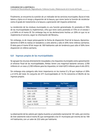 CONGRESO DE LA REPÚBLICA
Comisión de Descentralización, Regionalización, Gobiernos Locales y Modernización de la Gestión del Estado
66
Finalmente, se encuentra la cuestión de un indicador de los servicios municipales. Quizá el más
básico y típico es el recojo y disposición de la basura, que reúne tanto la función de recolectar
como el grado de tratamiento a la basura y apreciación del impacto ambiental.
La recolección de los residuos municipales es una función generalizada. En promedio el 78%
de las municipalidades la implementan, cifra que tiene como promedio el 73% en el estrato I
y al 84% en el tramo VI. Sin embargo hay en las declaraciones hechas un 20% en que no se
implementa el servicio, según la información del Renamu.
Sin embargo, es de mayor preocupación la forma de disposición final de la basura. Aproxima-
damente el 60% lo realiza en botaderos a cielo abierto y sólo el 20% tiene rellenos sanitarios.
El dato para el tramo VI de mayor de 100 habitantes sale de tendencia pues sólo el 50% tiene
disposición en relleno sanitario.
6.8	 Ingresos propios de las municipalidades
Se agrupan los recursos directamente recaudados y los impuestos municipales como aproximación
al esfuerzo fiscal de las municipalidades. Ambas tienen una magnitud bastante cercana: 2,709
millones en un caso y 2,100 millones para los impuestos; en total 4,872 millones para el año 2012.
Sin embargo esta categoría sólo tiene importancia en los tramos V y VI que implican el 29%
y el 61% del total. En conjunto de 277 municipalidades el 15.1% concentra el 89,5% de los
ingresos propios.
La observación de los valores per cápita muestra un promedio nacional de 161 soles, por encima
de éste solamente está el tramo VI, que corresponde a los 51 municipios por encima de los 100
mil habitantes, con un valor de 232 soles por habitante.
Fuente: MEF.
Elaboración: Observatorio de la Descentralización.
Tramos Distritos Ing. Propios
Mill S/. Percápita S/.
Nivel Nacional 1838 4,872.3 161.7
I Menor de 2,000 470 53.6 101.6
II 2,000 - 4,000 371 73.6 68.9
III 4,000 -8,000 375 159.4 74.5
IV 8,000 - 20,000 345 223.8 53.1
V 20,000 - 100,000 226 1,405.1 148.5
VI mayor de 100,000 51 2,956.8 232.3
 
