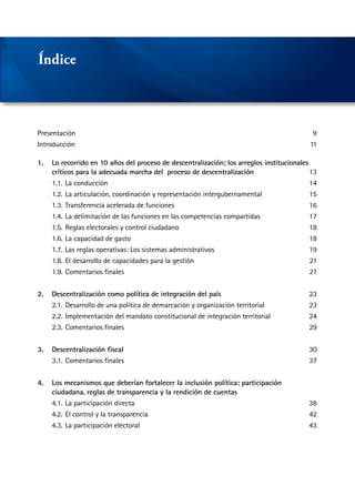Presentación	9
Introducción	11
1.	 Lo recorrido en 10 años del proceso de descentralización; los arreglos institucionales
	 críticos para la adecuada marcha del proceso de descentralización	13
	 1.1.	La conducción	 14
	 1.2.	La articulación, coordinación y representación intergubernamental	 15
	 1.3.	Transferencia acelerada de funciones	 16
	 1.4.	La delimitación de las funciones en las competencias compartidas	 17
	 1.5.	Reglas electorales y control ciudadano	 18
	 1.6.	La capacidad de gasto	 18
	 1.7.	Las reglas operativas: Los sistemas administrativos	 19
	 1.8.	El desarrollo de capacidades para la gestión	 21
	 1.9.	Comentarios finales	 21
2.	 Descentralización como política de integración del país	23
	 2.1.	Desarrollo de una política de demarcación y organización territorial	 23
	 2.2.	Implementación del mandato constitucional de integración territorial	 24
	 2.3.	Comentarios finales	 29
3.	 Descentralización fiscal	30
	 3.1.	Comentarios finales	 37
4.	 Los mecanismos que deberían fortalecer la inclusión política: participación
	 ciudadana, reglas de transparencia y la rendición de cuentas
	 4.1.	La participación directa	 38
	 4.2.	El control y la transparencia	 42
	 4.3.	La participación electoral	 43
Índice
 