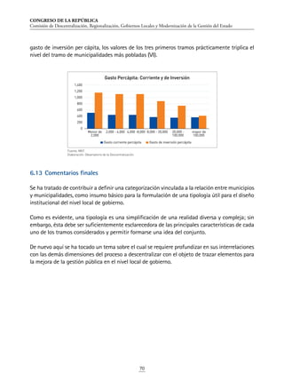 CONGRESO DE LA REPÚBLICA
Comisión de Descentralización, Regionalización, Gobiernos Locales y Modernización de la Gestión del Estado
70
gasto de inversión per cápita, los valores de los tres primeros tramos prácticamente triplica el
nivel del tramo de municipalidades más pobladas (VI).
6.13	Comentarios finales
Se ha tratado de contribuir a definir una categorización vinculada a la relación entre municipios
y municipalidades, como insumo básico para la formulación de una tipología útil para el diseño
institucional del nivel local de gobierno.
Como es evidente, una tipología es una simplificación de una realidad diversa y compleja; sin
embargo, ésta debe ser suficientemente esclarecedora de las principales características de cada
uno de los tramos considerados y permitir formarse una idea del conjunto.
De nuevo aquí se ha tocado un tema sobre el cual se requiere profundizar en sus interrelaciones
con las demás dimensiones del proceso a descentralizar con el objeto de trazar elementos para
la mejora de la gestión pública en el nivel local de gobierno.
0
200
400
600
800
1,000
1,200
1,400
Menor de
2,000
2,000 - 4,000 4,000 -8,000 8,000 - 20,000 20,000 -
100,000
mayor de
100,000
Gasto Percápita: Corriente y de Inversión
Gasto corriente percápita Gasto de inversión percápita
Fuente: MEF.
Elaboración: Observatorio de la Descentralización.
 