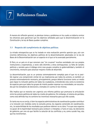 71
A manera de reflexión general, se plantean temas y problemas en los cuales se debería centrar
los esfuerzos para garantizar que los objetivos señalados para que la descentralización en la
Constitución y la Ley de Bases puedan cumplirse.
7.1	 Respecto del cumplimiento de objetivos políticos
La mirada retrospectiva que se ha tratado en esta evaluación permite apreciar que, aún con
enormes deficiencias, los objetivos políticos de la descentralización plasmados en la Ley de
Bases de la Descentralización son un aspecto en el que se ha avanzado parcialmente.
El Perú, es un país en el que conviven casi “sin cruzarse” muchas sociedades con sus propias
instituciones y expectativas, a veces sólo disímiles y otras contrapuestas. La falta de canales
políticos y sociales para el diálogo entre esos grupos complica la gobernabilidad y también el
crecimiento, necesario para alcanzar mejores niveles de desarrollo.
La descentralización, que es un proceso extremadamente complejo para el que no es posi-
ble esperar una comprensión similar de sus implicancias por todos los actores, es también un
proceso extremadamente necesario, principalmente, porque debería funcionar como un medio
para lograr la inclusión política de todos los ciudadanos, entendiendo esta como la existencia
de espacios para que todos los grupos de interés puedan expresar sus necesidades, ser escucha-
dos por los tomadores de decisiones y tomados en cuenta en las mismas.
Ello implica que se necesita con urgencia una reforma política que promueva la articulación
entre los actores políticos de todos los niveles de gobierno. Sin embargo, el sistema de partidos,
como está definido hoy no contiene los incentivos necesarios para que ello suceda.
En tanto eso no se corrija, si bien los espacios administrativos de coordinación pueden contribuir
a la inclusión con medidas como la consulta previa, los espacios sectoriales de coordinación,
etc., la sostenibilidad de los resultados que pudieran obtener no es clara. Y es que esos espacios
no gozan de la legitimidad necesaria para conducir o interpelar, si fuera el caso, las decisiones
de gobierno, por una vía que facilite la solución de los conflictos y no, como sucede hoy, vías
que los incrementan.
Reflexiones finales7
 