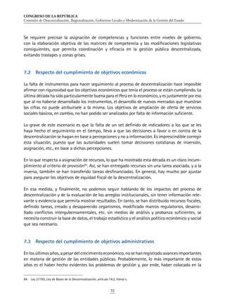 CONGRESO DE LA REPÚBLICA
Comisión de Descentralización, Regionalización, Gobiernos Locales y Modernización de la Gestión del Estado
72
Se requiere precisar la asignación de competencias y funciones entre niveles de gobierno,
con la elaboración objetiva de las matrices de competencia y las modificaciones legislativas
consiguientes, que permita coordinación y eficacia en la gestión pública descentralizada,
evitando traslapes y zonas grises.
7.2	 Respecto del cumplimiento de objetivos económicos
La falta de instrumentos para hacer seguimiento al proceso de descentralización hace imposible
afirmar con rigurosidad que los objetivos económicos que tenía el proceso se están cumpliendo. La
última década ha sido particularmente buena para el Perú en lo económico, y es justamente por eso
que al no haberse desarrollado los instrumentos, el desarrollo de nuevos mercados que muestran
las cifras no puede atribuírsele a la misma. Los objetivos de ampliación de oferta de servicios
sociales básicos, en cambio, no han podido ser analizados por falta de información suficiente.
Lo grave de este escenario es que la falta de un set definido de indicadores a los que se les
haya hecho el seguimiento en el tiempo, lleva a que las decisiones a favor o en contra de la
descentralización se hagan en base a percepciones y no a información. Es imprescindible corregir
esta situación, puesto que las autoridades suelen tomar decisiones cotidianas de inversión,
asignación, etc., en base a dichas percepciones.
En lo que respecta a asignación de recursos, lo que ha mostrado esta década es un claro incum-
plimiento al criterio de provisión84
. Así, se han entregado recursos sin una tarea asociada, y a la
inversa, también se han transferido tareas desfinanciadas. En general, hay mucho por ajustar
para asegurar los objetivos de equidad fiscal de la descentralización.
En esa medida, y finalmente, no podemos seguir hablando de los impactos del proceso de
descentralización y de la evaluación de los arreglos institucionales, sin tener información rele-
vante y evidencia que permita mostrar resultados. En tanto, se han distribuido recursos fiscales,
definido tareas, creado y desaparecido organismos, modificado marcos regulatorios, desarro-
llado conflictos intergubernamentales, etc. sin medios de análisis y probanza suficientes, se
necesita construir la base de datos, el trabajo estadístico y el análisis político económico y social
que sea necesario.
7.3	 Respecto del cumplimiento de objetivos administrativos
Enlosúltimosaños,apesardelcrecimientoeconómico,nosehanregistradoavancesimportantes
en materia de gestión de las entidades públicas. Probablemente, lo más importante de estos
años es el haber hecho evidentes los problemas de gestión y, por ende, haber colocado en la
84	 Ley 27783, Ley de Bases de la Descentralización, articulo 14.2, literal c.
 