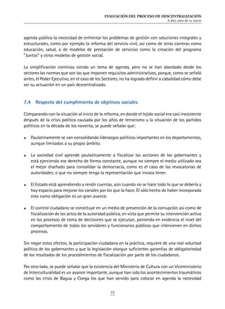 EVALUACIÓN DEL PROCESO DE DESCENTRALIZACIÓN
A diez años de su inicio
73
agenda pública la necesidad de enfrentar los problemas de gestión con soluciones integrales y
estructurales, como por ejemplo la reforma del servicio civil, así como de otras carreras como
educación, salud, o de modelos de prestación de servicios como la creación del programa
“Juntos” y otros modelos de gestión social.
La simplificación continúa siendo un tema de agenda, pero no se han abordado desde los
sectores las normas que son las que imponen requisitos administrativos, porque, como se señaló
antes, el Poder Ejecutivo, en el caso de los Sectores, no ha logrado definir a cabalidad cómo debe
ser su actuación en un país descentralizado.
7.4	 Respecto del cumplimiento de objetivos sociales
Comparando con la situación al inicio de la reforma, en donde el tejido social era casi inexistente
después de la crisis política causada por los años de terrorismo y la situación de los partidos
políticos en la década de los noventa, se puede señalar que:
•	 Paulatinamente se van consolidando liderazgos políticos importantes en los departamentos,
aunque limitados a su propio ámbito.
•	 La sociedad civil aprende paulatinamente a fiscalizar las acciones de los gobernantes y
está ejerciendo ese derecho de forma constante, aunque no siempre el medio utilizado sea
el mejor diseñado para consolidar la democracia, como es el caso de las revocatorias de
autoridades; o que no siempre tenga la representación que invoca tener.
•	 El Estado está aprendiendo a rendir cuentas, aún cuando no se hace todo lo que se debería y
hay espacio para mejorar los canales por los que la hace. El sólo hecho de haber incorporado
esto como obligación es un gran avance.
•	 El control ciudadano se constituye en un medio de prevención de la corrupción así como de
fiscalización de los actos de la autoridad pública, en vista que permite su intervención activa
en los procesos de toma de decisiones que se ejecutan, poniendo en evidencia el nivel del
comportamiento de todos los servidores y funcionarios públicos que intervienen en dichos
procesos.
Sin negar estos efectos, la participación ciudadana en la práctica, requiere de una real voluntad
política de los gobernantes y que la legislación otorgue suficientes garantías de obligatoriedad
de los resultados de los procedimientos de fiscalización por parte de los ciudadanos.
Por otro lado, se puede señalar que la existencia del Ministerio de Cultura con un Viceministerio
de Interculturalidad es un avance importante, aunque han sido los acontecimientos traumáticos
como las crisis de Bagua y Conga los que han servido para colocar en agenda la necesidad
 