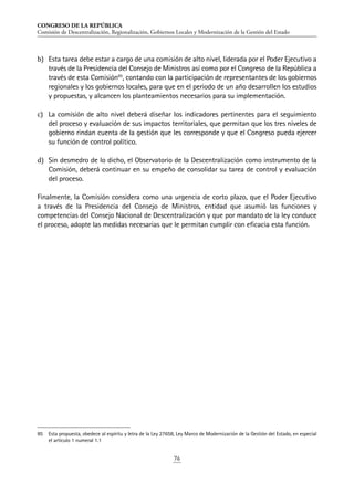 CONGRESO DE LA REPÚBLICA
Comisión de Descentralización, Regionalización, Gobiernos Locales y Modernización de la Gestión del Estado
76
b)	 Esta tarea debe estar a cargo de una comisión de alto nivel, liderada por el Poder Ejecutivo a
través de la Presidencia del Consejo de Ministros así como por el Congreso de la República a
través de esta Comisión85
, contando con la participación de representantes de los gobiernos
regionales y los gobiernos locales, para que en el periodo de un año desarrollen los estudios
y propuestas, y alcancen los planteamientos necesarios para su implementación.
c)	 La comisión de alto nivel deberá diseñar los indicadores pertinentes para el seguimiento
del proceso y evaluación de sus impactos territoriales, que permitan que los tres niveles de
gobierno rindan cuenta de la gestión que les corresponde y que el Congreso pueda ejercer
su función de control político.
d)	 Sin desmedro de lo dicho, el Observatorio de la Descentralización como instrumento de la
Comisión, deberá continuar en su empeño de consolidar su tarea de control y evaluación
del proceso.
Finalmente, la Comisión considera como una urgencia de corto plazo, que el Poder Ejecutivo
a través de la Presidencia del Consejo de Ministros, entidad que asumió las funciones y
competencias del Consejo Nacional de Descentralización y que por mandato de la ley conduce
el proceso, adopte las medidas necesarias que le permitan cumplir con eficacia esta función.
85	 Esta propuesta, obedece al espíritu y letra de la Ley 27658, Ley Marco de Modernización de la Gestión del Estado, en especial
el artículo 1 numeral 1.1
 