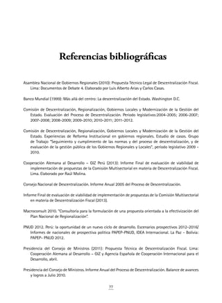 77
Referencias bibliográficas
Asamblea Nacional de Gobiernos Regionales (2010): Propuesta Técnico Legal de Descentralización Fiscal.
Lima: Documentos de Debate 4. Elaborado por Luis Alberto Arias y Carlos Casas.
Banco Mundial (1999): Más allá del centro: La descentralización del Estado. Washington D.C.
Comisión de Descentralización, Regionalización, Gobiernos Locales y Modernización de la Gestión del
Estado. Evaluación del Proceso de Descentralización. Periodo legislativos:2004-2005; 2006-2007;
2007-2008; 2008-2009; 2009-2010; 2010-2011; 2011-2012.
Comisión de Descentralización, Regionalización, Gobiernos Locales y Modernización de la Gestión del
Estado. Experiencias de Reforma Institucional en gobiernos regionales. Estudio de casos. Grupo
de Trabajo “Seguimiento y cumplimiento de las normas y del proceso de descentralización, y de
evaluación de la gestión pública de los Gobiernos Regionales y Locales”, período legislativo 2009 -
2010.
Cooperación Alemana al Desarrollo – GIZ Perú (2013): Informe Final de evaluación de viabilidad de
implementación de propuestas de la Comisión Multisectorial en materia de Descentralización Fiscal.
Lima. Elaborado por Raúl Molina.
Consejo Nacional de Descentralización. Informe Anual 2005 del Proceso de Descentralización.
Informe Final de evaluación de viabilidad de implementación de propuestas de la Comisión Multisectorial
en materia de Descentralización Fiscal (2013).
Macroconsult 2010. “Consultoría para la formulación de una propuesta orientada a la efectivización del
Plan Nacional de Regionalización”.
PNUD 2012. Perú: la oportunidad de un nuevo ciclo de desarrollo. Escenarios prospectivos 2012-2016/
Informes de nacionales de prospectiva política PAPEP-PNUD, IDEA Internacional. La Paz - Bolivia:
PAPEP- PNUD 2012.
Presidencia del Consejo de Ministros (2011): Propuesta Técnica de Descentralización Fiscal. Lima:
Cooperación Alemana al Desarrollo – GIZ y Agencia Española de Cooperación Internacional para el
Desarrollo, abril.
Presidencia del Consejo de Ministros. Informe Anual del Proceso de Descentralización. Balance de avances
y logros a Julio 2010.
 