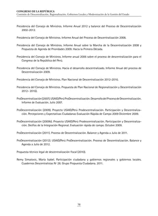 CONGRESO DE LA REPÚBLICA
Comisión de Descentralización, Regionalización, Gobiernos Locales y Modernización de la Gestión del Estado
78
Presidencia del Consejo de Ministros. Informe Anual 2012 y balance del Proceso de Descentralización
2002-2012.
Presidencia del Consejo de Ministros. Informe Anual del Proceso de Descentralización 2008.
Presidencia del Consejo de Ministros. Informe Anual sobre la Marcha de la Descentralización 2008 y
Propuesta de Agenda de Prioridades 2009. Hacia la Primera Década.
Presidencia del Consejo de Ministros. Informe anual 2006 sobre el proceso de descentralización para el
Congreso de la República del Perú.
Presidencia del Consejo de Ministros. Hacia el desarrollo descentralizado. Informe Anual del proceso de
Descentralización 2009.
Presidencia del Consejo de Ministros. Plan Nacional de Descentralización 2012-2016.
Presidencia del Consejo de Ministros. Propuesta de Plan Nacional de Regionalización y Descentralización
2012- 2016).
ProDescentralización(2007).USAID/PerúProDescentralización.DesarrollodelProcesodeDescentralización.
Informe de Evaluación. Julio 2007.
ProDescentralización (2009). Proyecto USAID/Perú Prodescentralización. Participación y Descentraliza-
ción. Percepciones y Expectativas Ciudadanas Evaluación Rápida de Campo 2009 Diciembre 2009.
ProDescentralización (2009b). Proyecto USAID/Perú Prodescentralización. Participación y Descentraliza-
ción. Desfíos de la Integración Regional. Evaluación rápida de campo. Octubre 2009.
ProDescentralización (2011). Proceso de Descentralización. Balance y Agenda a Julio de 2011.
ProDescentralización (2012). USAID/Perú ProDescentralización. Proceso de Descentralización. Balance y
Agenda a Julio de 2012.
Propuesta técnico legal de descentralización fiscal (2010).
Remy Simatovic, María Isabel. Participación ciudadana y gobiernos regionales y gobiernos locales.
Cuadernos Descentralistas Nº 28. Grupo Propuesta Ciudadana. 2011.
 