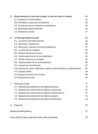5.	 Descentralización y desarrollo integral: la tarea de medir el impacto 	45
	 5.1.	Evaluación y control político	 45
	 5.2.	Prioridades y criterios de la evaluación	 46
	 5.3.	La tarea de evaluar el proceso: el observatorio	 49
	 5.4.	Disparidades departamentales	 49
	 5.5.	Comentarios finales	 57
6.	 La heterogeneidad municipal	59
	 6.1.		La cuestion del ámbito distrital	 59
	 6.2.		Municipios y poblaciones	 60
	 6.3.		Municipios y tasa de crecimiento poblacional	 61
	 6.4.		La definición de ruralidad	 62
	 6.5.		Pobreza y desarrollo humano	 63
	 6.6.		Tamaño operativo de las municipalidades	 63
	 6.7.		Gestión y servicios municipales	 64
	 6.8.		Ingresos propios de las municipalidades	 66
	 6.9.		Ingresos por transferencias	 67
	 6.10.	Ingresos por canon, sobrecanon, regalías, renta de aduanas y participaciones	 67
	 6.11.	Ingresos totales	 68
	 6.12.	El gasto corriente y de inversión	 69
	 6.13.	Comentarios finales	 70
7.	 Reflexiones finales	 71
	 7.1.		Respecto del cumplimiento de objetivos políticos	 71
	 7.2.		Respecto del cumplimiento de objetivos económicos	 72
	 7.3.		Respecto del cumplimiento de objetivos administrativos	 72
	 7.4.		Respecto del cumplimiento de objetivos sociales	 73
	 7.5.		Respecto del cumplimiento de objetivos ambientales	 74
8.	Propuesta	 75
Referencias Bibliográficas	 77
Anexo: Base de Datos sobre Municipios y Municipalidades	 79
 