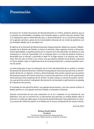 9
Al evaluar los 10 años del proceso de descentralización en el Perú, podemos observar que es
un proceso no consolidado y complejo, con limitados logros y muchos retos por resolver. Pese
a la importancia para el desarrollo del país, la descentralización no se encuentra priorizada
en la agenda nacional, a pesar de los innumerables esfuerzos de los niveles de gobierno y de
los múltiples debates de la sociedad civil.
El objetivo de la Comisión de Descentralización, Regionalización, Gobiernos Locales y Moder-
nización de la Gestión del Estado, es llamar la atención sobre aspectos críticos y frecuente-
mente descuidados o aquellos puntos que ni siquiera han sido discutidos. Se destaca en esta
evaluación un nivel de rigurosidad, con un lenguaje claro si se trata de destacar factores y
desarrollos que lo afectan y poniendo el dedo en la llaga abierta a un proceso aún incon-
cluso. Pero no solo se limita a una crítica, sino que plasma también los principios y bases de
un futuro debate sobre el replanteamiento de la descentralización y muestra posibles cami-
nos de acción.
La tarea propuesta es que la evaluación sea el inicio del desarrollo de un análisis y revisión
del proceso de descentralización, mediante la búsqueda de consensos que permita su reorien-
tación dentro de un régimen unitario y descentralizado. Esta acción requiere que los actores
del proceso busquen de manera conjunta un camino que permita a la luz de las experiencias,
tanto positivas como negativas de los últimos 10 años, realizar un punto de quiebre. Asimis-
mo, que permita construir indicadores técnicamente contrastables y políticamente aceptados
de evaluación del proceso.
El resultado de ello permitirá definir una agenda descentralista, y de esta manera enfocar el
debate político en una agenda nacional dirigida a reimpulsar el proceso.
Estamos convencidos de que esta evaluación no se va a empolvar en los estantes de una
biblioteca, sino que se convertirá en un documento que generará un amplio debate sobre la
dirección y rumbo que debe seguir el proceso de descentralización. Esta publicación se volve-
rá un punto de referencia básico en el debate por la futura configuración de nuestra nación.
Junio de 2013
Richard Acuña Núñez
Presidente
Comisión de Descentralización, Regionalización,
Gobiernos Locales y Modernización de la Gestión del Estado
Presentación
 