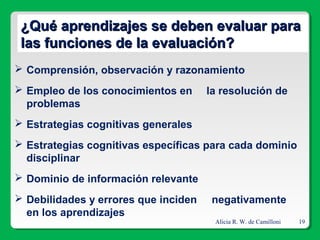 Alicia R. W. de Camilloni 19
¿Qué aprendizajes se deben evaluar para¿Qué aprendizajes se deben evaluar para
las funciones de la evaluación?las funciones de la evaluación?
 Comprensión, observación y razonamiento
 Empleo de los conocimientos en la resolución de
problemas
 Estrategias cognitivas generales
 Estrategias cognitivas específicas para cada dominio
disciplinar
 Dominio de información relevante
 Debilidades y errores que inciden negativamente
en los aprendizajes
 