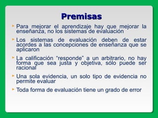  Para mejorar el aprendizaje hay que mejorar la
enseñanza, no los sistemas de evaluación
 Los sistemas de evaluación deben de estar
acordes a las concepciones de enseñanza que se
aplicaron
 La calificación “responde” a un arbitrario, no hay
forma que sea justa y objetiva, sólo puede ser
racional
 Una sola evidencia, un solo tipo de evidencia no
permite evaluar
 Toda forma de evaluación tiene un grado de error
PremisasPremisas
 