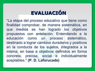 EVALUACIÓNEVALUACIÓN
"La etapa del proceso educativo que tiene como
finalidad comprobar, de manera sistemática, en
que medida se han logrado los objetivos
propuestos con antelación. Entendiendo a la
educación como un proceso sistemático,
destinado a lograr cambios duraderos y positivos
en la conducta de los sujetos, integrados a la
misma, en base a objetivos definidos en forma
concreta, precisa, social e individualmente
aceptables." (P. D. Laforucade)
 