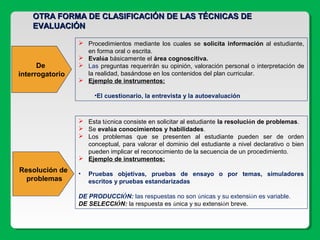 De
interrogatorio
 Procedimientos mediante los cuales se solicita información al estudiante,
en forma oral o escrita.
 Evalúa básicamente el área cognoscitiva.
 Las preguntas requerirán su opinión, valoración personal o interpretación de
la realidad, basándose en los contenidos del plan curricular.
 Ejemplo de instrumentos:
•El cuestionario, la entrevista y la autoevaluación
 Esta técnica consiste en solicitar al estudiante la resolución de problemas.
 Se evalúa conocimientos y habilidades.
 Los problemas que se presenten al estudiante pueden ser de orden
conceptual, para valorar el dominio del estudiante a nivel declarativo o bien
pueden implicar el reconocimiento de la secuencia de un procedimiento.
 Ejemplo de instrumentos:
• Pruebas objetivas, pruebas de ensayo o por temas, simuladores
escritos y pruebas estandarizadas
DE PRODUCCIÓN: las respuestas no son únicas y su extensión es variable.
DE SELECCIÓN: la respuesta es única y su extensión breve.
OTRA FORMA DE CLASIFICACIÓN DE LAS TÉCNICAS DEOTRA FORMA DE CLASIFICACIÓN DE LAS TÉCNICAS DE
EVALUACIÓNEVALUACIÓN
Resolución de
problemas
 