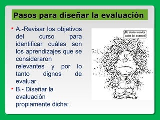 Pasos para diseñar la evaluaciónPasos para diseñar la evaluación
 A.-Revisar los objetivos
del curso para
identificar cuáles son
los aprendizajes que se
consideraron
relevantes y por lo
tanto dignos de
evaluar.
 B.- Diseñar la
evaluación
propiamente dicha:
 