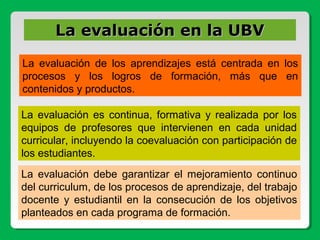 La evaluación de los aprendizajes está centrada en los
procesos y los logros de formación, más que en
contenidos y productos.
La evaluación es continua, formativa y realizada por los
equipos de profesores que intervienen en cada unidad
curricular, incluyendo la coevaluación con participación de
los estudiantes.
La evaluación debe garantizar el mejoramiento continuo
del curriculum, de los procesos de aprendizaje, del trabajo
docente y estudiantil en la consecución de los objetivos
planteados en cada programa de formación.
La evaluación en la UBVLa evaluación en la UBV
 