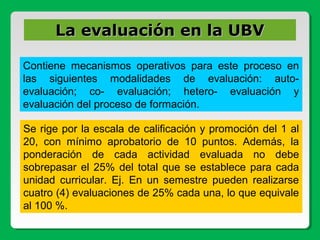 Contiene mecanismos operativos para este proceso en
las siguientes modalidades de evaluación: auto-
evaluación; co- evaluación; hetero- evaluación y
evaluación del proceso de formación.
Se rige por la escala de calificación y promoción del 1 al
20, con mínimo aprobatorio de 10 puntos. Además, la
ponderación de cada actividad evaluada no debe
sobrepasar el 25% del total que se establece para cada
unidad curricular. Ej. En un semestre pueden realizarse
cuatro (4) evaluaciones de 25% cada una, lo que equivale
al 100 %.
La evaluación en la UBVLa evaluación en la UBV
 