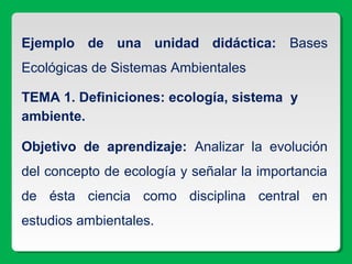 Ejemplo de una unidad didáctica: Bases
Ecológicas de Sistemas Ambientales
TEMA 1. Definiciones: ecología, sistema y
ambiente.
Objetivo de aprendizaje: Analizar la evolución
del concepto de ecología y señalar la importancia
de ésta ciencia como disciplina central en
estudios ambientales.
 
