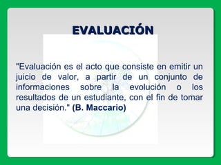 EVALUACIÓNEVALUACIÓN
"Evaluación es el acto que consiste en emitir un
juicio de valor, a partir de un conjunto de
informaciones sobre la evolución o los
resultados de un estudiante, con el fin de tomar
una decisión." (B. Maccario)
 