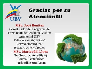 Gracias por su
Atención!!!
MSc. José Benítez
Coordinador del Programa de
Formación de Grado en Gestión
Ambiental UBV
Teléfono: 04167718206
Correo electrónico:
eleazarb533@yahoo.es
MSc. Marieudil López
Teléfono: 04262588524
Correo Electrónico:
marieudil@gmail.com
 