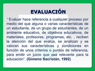 EVALUACIÓNEVALUACIÓN
“ Evaluar hace referencia a cualquier proceso por
medio del que alguna o varias características de
un estudiante, de un grupo de estudiantes, de un
ambiente educativo, de objetivos educativos, de
materiales, profesores, programas, etc. , reciben
la atención del que evalúa, se analizan y se
valoran sus características y condiciones en
función de unos criterios o puntos de referencia,
para emitir un juicio que sea relevante para la
educación”. (Gimeno Sacristán, 1992)
 