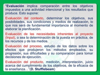 "Evaluación implica comparación entre los objetivos
impuestos a una actividad intencional y los resultados que
produce. Esto supone:
Evaluación del contexto, determinar los objetivos, sus
posibilidades, sus condiciones y medios de realización, lo
que nos será de fundamental importancia al momento de
elaborar la planificación.
Evaluación de las necesidades inherentes al proyecto
(Input), o sea la determinación de la puesta en práctica, de
los recursos y de los medios.
Evaluación del proceso, estudio de los datos sobre los
efectos que produjeron los métodos empleados, su
progresión, sus dificultades y su comparación para tomar
decisiones de ejecución.
Evaluación del producto, medición, interpretación, juicio
acerca del cumplimiento de los objetivos, de la eficacia de
la enseñanza…”(D. Stufflebeam)
 