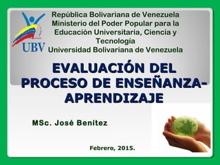 República Bolivariana de Venezuela
Ministerio del Poder Popular para la
Educación Universitaria, Ciencia y
Tecnología
Universidad Bolivariana de Venezuela
MSc. José Benítez
Febrero, 2015.
EVALUACIÓN DELEVALUACIÓN DEL
PROCESO DE ENSEÑANZA-PROCESO DE ENSEÑANZA-
APRENDIZAJEAPRENDIZAJE
 