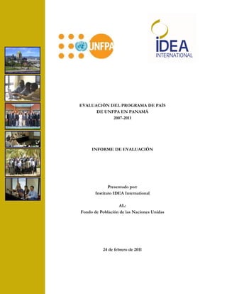 EVALUACIÓN DEL PROGRAMA DE PAÍS
      DE UNFPA EN PANAMÁ
            2007-2011




     INFORME DE EVALUACIÓN




              Presentado por:
       Instituto IDEA International

                  AL:
Fondo de Población de las Naciones Unidas




           24 de febrero de 2011
 