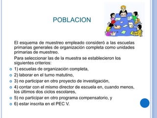 POBLACION


    El esquema de muestreo empleado consideró a las escuelas
    primarias generales de organización completa como unidades
    primarias de muestreo.
    Para seleccionar las de la muestra se establecieron los
    siguientes criterios:
   1) escuelas de organización completa,
   2) laborar en el turno matutino,
   3) no participar en otro proyecto de investigación,
   4) contar con el mismo director de escuela en, cuando menos,
    los últimos dos ciclos escolares,
   5) no participar en otro programa compensatorio, y
   6) estar inscrita en el PEC V.
 